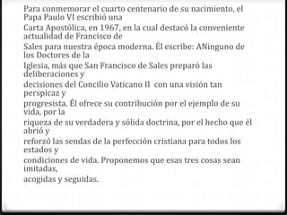 Para conmemorar el cuarto centenario de su nacimiento, el
Papa Paulo VI escribió una
Carta Apostólica, en 1967, en la cual destacó la conveniente
actualidad de Francisco de
Sales para nuestra época moderna. Él escribe: ANinguno de
los Doctores de la
Iglesia, más que San Francisco de Sales preparó las
deliberaciones y
decisiones del Concilio Vaticano II con una visión tan
perspicaz y
progresista. Él ofrece su contribución por el ejemplo de su
vida, por la
riqueza de su verdadera y sólida doctrina, por el hecho que él
abrió y
reforzó las sendas de la perfección cristiana para todos los
estados y
condiciones de vida. Proponemos que esas tres cosas sean
imitadas,
acogidas y seguidas.
 