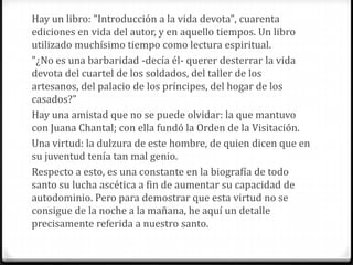 Hay un libro: "Introducción a la vida devota", cuarenta
ediciones en vida del autor, y en aquello tiempos. Un libro
utilizado muchísimo tiempo como lectura espiritual.
"¿No es una barbaridad -decía él- querer desterrar la vida
devota del cuartel de los soldados, del taller de los
artesanos, del palacio de los príncipes, del hogar de los
casados?"
Hay una amistad que no se puede olvidar: la que mantuvo
con Juana Chantal; con ella fundó la Orden de la Visitación.
Una virtud: la dulzura de este hombre, de quien dicen que en
su juventud tenía tan mal genio.
Respecto a esto, es una constante en la biografía de todo
santo su lucha ascética a fin de aumentar su capacidad de
autodominio. Pero para demostrar que esta virtud no se
consigue de la noche a la mañana, he aquí un detalle
precisamente referida a nuestro santo.
 