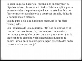 Se cuenta que al hacerle al autopsia, le encontraron su
hígado endurecido como un piedra. Esto se explica por la
enorme violencia que tuvo que hacerse este hombre de
fuerte carácter para hacerse y aparecer amable, delicado
y bondadoso en el trato.
Esa dulzura de la que hablamos antes, no le fue fácil
conseguirla.
San Francisco de Sales escribió: "No nos enojemos en el
camino unos contra otros; caminemos con nuestros
hermanos y compañeros con dulzura, paz y amor; y te lo
digo con toda claridad y sin excepción alguna: no te
enojes jamás, si es posible; por ningún pretexto des en tu
corazón entrada al enojo"
 