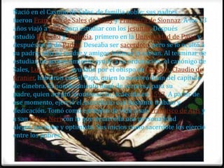 Nació en el Castillo de Sales, de familia noble; sus padres
fueron Francisco de Sales de Boisy y Francisca de Sionnaz. A los 13
años viajó a París para estudiar con los jesuitas. Después
estudió Derecho y Teología, primero en la Universidad de París y
después en la de Padua. Deseaba ser sacerdote, pero se lo ocultó a
su padre; sólo su madre y amigos íntimos lo sabían. Al terminar de
estudiar, un acontecimiento ayudó a su ordenación: el canónigo de
Sales, Luis de Sales, ayudado por el obispo de Ginebra, Claudio de
Granier, hablaron con el Papa, quien lo nombró deán del capítulo
de Ginebra. El nombramiento llegó de sorpresa para su
padre, quien aceptó la ordenación, acaecida en 1593. A partir de
ese momento, ejerció el sacerdocio con bastante trabajo y
dedicación. Tomó como ejemplos de vida a san Francisco de Asís y
a san Felipe Neri con lo que desarrolla una personalidad
alegre, paciente y optimista. Sus inicios como sacerdote los ejerció
entre los pobres.
 