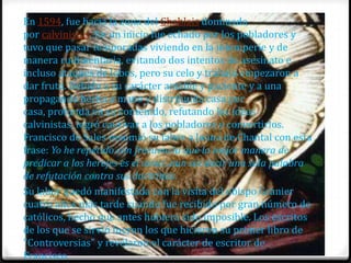 En 1594, fue hacia la zona del Chablais dominada
por calvinistas. En un inicio fue echado por los pobladores y
tuvo que pasar temporadas viviendo en la intemperie y de
manera rudimentaria, evitando dos intentos de asesinato e
incluso ataques de lobos, pero su celo y trabajo empezaron a
dar fruto. Debido a su carácter amable y paciente y a una
propaganda hecha a mano y distribuida casa por
casa, profunda en su contenido, refutando las ideas
calvinistas, logró cautivar a los pobladores y convertirlos.
Francisco de Sales resumió su labor a Juana de Chantal con esta
frase: Yo he repetido con frecuencia que la mejor manera de
predicar a los herejes es el amor, aun sin decir una sola palabra
de refutación contra sus doctrinas.
Su labor quedó manifestada con la visita del obispo Granier
cuatro años más tarde cuando fue recibido por gran número de
católicos, hecho que antes hubiera sido imposible. Los escritos
de los que se sirvió fueron los que hicieron su primer libro de
"Controversias" y revelaron el carácter de escritor de
Francisco.
 