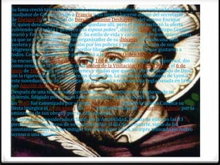 Su fama creció tanto por su virtud como por su sencillez. Fue nombrado obispo
coadjutor de Ginebra; viajó a Francia y así llegó a hacerse amigo del secretario
de Enrique IV, el cardenal de Bérulle, Antoine Deshayes, y del mismo Enrique
IV, quien deseaba que Francisco se quedase allí, pero el santo rechazó la oferta
volviendo a Ginebra ("prefiero a la esposa pobre", dijo). En 1602 el obispo Granier
murió y Francisco tomó su lugar. Su estilo de vida y carácter cobraron mayor fama
ya que se reveló como un gran organizador de su diócesis, llevando una vida
austera y con suma preocupación por los pobres y por la formación de sus
feligreses. Por ello empezó a escribir libros de manera sencilla que gustaron a
todos. Consta, además, que perteneció a la Tercera Orden Mínima.
Su encuentro con Juana de Chantal en 1604, acogiéndola como hija espiritual, dio
como resultado la fundación de la Orden de la Visitación de Santa María, el 6 de
junio de 1610, para mujeres jóvenes y viudas que querían vivir el llamado de Dios
sin la rigurosidad de los conventos monacales. La oposición del obispo de Lyon a
este novedoso tipo de congregación les obligó a redactar una regla basada en la de
san Agustín de Hipona.
Después de una temporada atendiendo a las comunidades religiosas de su
diócesis, fatigado por su gran labor apostólica, murió a los 56 años.
En 1665 fue canonizado por el papa Alejandro VII, fijando la Iglesia Católica su
fiesta litúrgica el 24 de enero. En 1877 recibió el título de Doctor de la Iglesia por la
eminencia de sus obras y por su vida ejemplar.
Así mismo, es considerado el Santo de la Amabilidad. Prueba de ello son las 33
piedras que obtuvieron de su vesícula biliar el día de su muerte, signo de los
constantes esfuerzos por mitigar los corajes que hacía, siempre teniendo un rostro
sereno o una sonrisa.
 