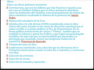Obras
Entre sus obras podemos encontrar:
0 Controversias, que son los folletos que San Francisco repartía casa
  por casa en Chablais folletos que el celoso misionero distribuía
  entre los habitantes del Chablais, trata principalmente de refutar las
  ideas calvinistas resaltando la defensa de la primacía de Simón
  Pedro.
0 Defensa del estandarte de la Cruz.
0 Introducción a la vida devota (1604) considerado como la obra
  clásica del santo, basado en las cartas de dirección espiritual que el
  santo escribía a su prima política, la Sra. de Chamoisyson. En su
  forma pública toman forma de cartas a "Filotea", nombre que en
  realidad se refieren a quien lea el libro, y que logró una gran llegada
  al público de todo tipo por la espiritualidad que plasmaba y la
  psicología que manejaba. Existe una temprana traducción al
  español de Francisco de Quevedo.
0 Tratado del amor de Dios.
0 Conferencias espirituales, una colección que las Hermanas de la
  Visitación conservaron cuando el santo iba a visitarlas y a conversar
  con ellas.
0 Colección de sermones.
0 Colección de cartas.
0 Colección de tratados y opúsculos
 