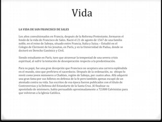Vida
LA VIDA DE SAN FRANCISCO DE SALES

Los años convulsionados en Francia, después de la Reforma Protestante, formaron el
fondo de la vida de Francisco de Sales. Nació el 21 de agosto de 1567 de una familia
noble, en el reino de Saboya, situado entre Francia, Italia y Suiza.-- Estudió en el
Colegio de Clermont de los Jesuitas, en París, y en la Universidad de Padua, donde se
doctoró en Derecho Canónico y Civil.

Siendo estudiante en París, tuvo que atravesar la tempestad de una severa crisis
espiritual, al sufrir la tentación de desesperación respecto a la predestinación.

Para su papá, fue una gran decepción que Francisco no aceptara una carrera espléndida
en el mundo, sino que prefiriera el sacerdocio. Después de la ordenación, su obispo lo
envió como joven misionero a Chablais, región de Saboya, por cuatro años. Allá adquirió
una gran fama por sus folletos en defensa de la fe pero también apenas escapó de un
atentado contra su vida. Sus escritos de esa época fueron publicados con el título de
Controversias y la Defensa del Estandarte de la Santa Cruz. Al finalizar su
apostolado de misionero, había persuadido aproximadamente a 72.000 Calvinistas para
que volvieran a la Iglesia Católica.
 