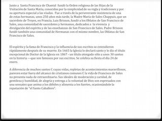 Junto a Santa Francisca de Chantal fundó la Orden religiosa de las Hijas de la
Visitación de Santa María, conocidas por la simplicidad de su regla y tradiciones y por
su apertura especial a las viudas. Fue a través de la perseverante insistencia de una
de estas hermanas, unos 250 años más tarde, la Madre María de Sales Chappuis, que un
sacerdote de Troyes, en Francia, Luis Brisson, fundó a los Oblatos de San Francisco de
Sales, una comunidad de sacerdotes y hermanos, dedicados a la vivencia y
divulgación del espíritu y de las enseñanzas de San Francisco de Sales. Padre Brisson
fundó también una comunidad de Hermanas con el mismo nombre, las Oblatas de San
Francisco de Sales.


El espíritu y la fama de Francisco y la influencia de sus escritos se extendieron
rápidamente después de su muerte. En 1665 la Iglesia lo declaró santo y le dio el título
excepcional de Doctor de la Iglesia en 1867 - un título otorgado sólo a unos 30 santos
en la historia ---que son famosos por sus escritos. Se celebra su fiesta el día 24 de
enero.

A diferencia de muchos santos C cuyas vidas, repletas de acontecimientos maravillosos,
parecen estar fuera del alcance de cristianos comunes C la vida de Francisco de Sales
no presenta nada de extraordinario. Sus ideales de moderación y caridad, de
gentileza y humildad, de alegría y entrega a la voluntad de Dios son expresados con
una sensatez que anima a los débiles y alimenta a los fuertes, ocasionándole la
reputación de "el Santo Caballero".
 