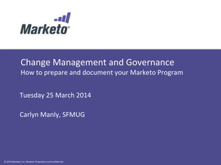 © 2013 Marketo, Inc. Marketo Proprietary and Confidential
Change Management and Governance
How to prepare and document your Marketo Program
Tuesday 25 March 2014
Carlyn Manly, SFMUG
 