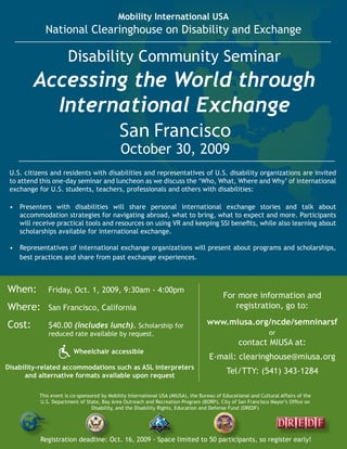 Mobility International USA
             National Clearinghouse on Disability and Exchange

                       Disability Community Seminar
         Accessing the World through
           International Exchange
                                             San Francisco
                                              October 30, 2009
 U.S. citizens and residents with disabilities and representatives of U.S. disability organizations are invited
 to attend this one-day seminar and luncheon as we discuss the ‘Who, What, Where and Why’ of international
 exchange for U.S. students, teachers, professionals and others with disabilities:

 •	 Presenters with disabilities will share personal international exchange stories and talk about
    accommodation strategies for navigating abroad, what to bring, what to expect and more. Participants
    will	receive	practical	tools	and	resources	on	using	VR	and	keeping	SSI	benefits,	while	also	learning	about	
    scholarships available for international exchange.

 •	 Representatives of international exchange organizations will present about programs and scholarships,
    best practices and share from past exchange experiences.



When:         Friday, Oct. 1, 2009, 9:30am - 4:00pm
                                                                                           For more information and
Where:        San Francisco, California                                                       registration, go to:

Cost:         $40.00 (includes lunch). Scholarship for                              www.miusa.org/ncde/semninarsf
              reduced rate available by request.                                                               or
                                                                                                  contact MIUSA at:
                         Wheelchair accessible
                                                                                     E-mail: clearinghouse@miusa.org
Disability-related accommodations such as ASL interpreters
      and alternative formats available upon request
                                                                                            Tel/TTY: (541) 343-1284

           This event is co-sponsored by Mobility International USA (MIUSA), the Bureau of Educational and Cultural Affairs of the
           U.S.	Department	of	State,	Bay	Area	Outreach	and	Recreation	Program	(BORP),	City	of	San	Francisco	Mayor’s	Office	on	
                                  Disability, and the Disability Rights, Education and Defense Fund (DREDF)




           Registration deadline: Oct. 16, 2009 - Space limited to 50 participants, so register early!
 