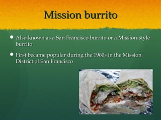 Mission burritoMission burrito
 Also known as a San Francisco burrito or a Mission-styleAlso known as a San Francisco burrito or a Mission-style
burritoburrito
 First became popular during the 1960s in the MissionFirst became popular during the 1960s in the Mission
District of San FranciscoDistrict of San Francisco
 