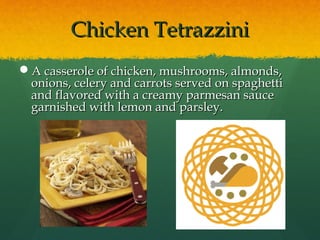 Chicken TetrazziniChicken Tetrazzini
A casserole of chicken, mushrooms, almonds,A casserole of chicken, mushrooms, almonds,
onions, celery and carrots served on spaghettionions, celery and carrots served on spaghetti
and flavored with a creamy parmesan sauceand flavored with a creamy parmesan sauce
garnished with lemon and parsley.garnished with lemon and parsley.
 