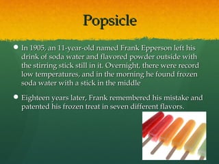 PopsiclePopsicle
 In 1905, an 11-year-old named Frank Epperson left hisIn 1905, an 11-year-old named Frank Epperson left his
drink of soda water and flavored powder outside withdrink of soda water and flavored powder outside with
the stirring stick still in it. Overnight, there were recordthe stirring stick still in it. Overnight, there were record
low temperatures, and in the morning he found frozenlow temperatures, and in the morning he found frozen
soda water with a stick in the middlesoda water with a stick in the middle
 Eighteen years later, Frank remembered his mistake andEighteen years later, Frank remembered his mistake and
patented his frozen treat in seven different flavors.patented his frozen treat in seven different flavors.
 
