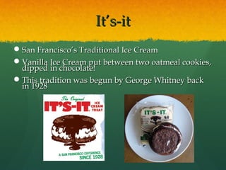 It’s-itIt’s-it
San Francisco’s Traditional Ice CreamSan Francisco’s Traditional Ice Cream
Vanilla Ice Cream put between two oatmeal cookies,Vanilla Ice Cream put between two oatmeal cookies,
dipped in chocolate!dipped in chocolate!
This tradition was begun by George Whitney backThis tradition was begun by George Whitney back
in 1928in 1928
 