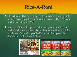 Rice-A-RoniRice-A-Roni
 The Mission District, happens to be where the originalThe Mission District, happens to be where the original
family-owned pasta company that created Rice-A-Ronifamily-owned pasta company that created Rice-A-Roni
had set up shop in 1958had set up shop in 1958
 Vince DeDomenico placed rice and pasta in a box, andVince DeDomenico placed rice and pasta in a box, and
added a dry seasoning mix in place of the liquid chickenadded a dry seasoning mix in place of the liquid chicken
broth. As it’s made up of half rice and half pasta, hebroth. As it’s made up of half rice and half pasta, he
decided to call it Rice-A-Ronidecided to call it Rice-A-Roni
 