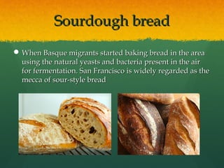 Sourdough breadSourdough bread
 When Basque migrants started baking bread in the areaWhen Basque migrants started baking bread in the area
using the natural yeasts and bacteria present in the airusing the natural yeasts and bacteria present in the air
for fermentation. San Francisco is widely regarded as thefor fermentation. San Francisco is widely regarded as the
mecca of sour-style breadmecca of sour-style bread
 