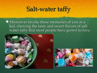 Salt-water taffySalt-water taffy
Mission to invoke those memories of you as aMission to invoke those memories of you as a
kid, chewing the tasty and sweet flavors of saltkid, chewing the tasty and sweet flavors of salt
water taffy that most people have grown to love.water taffy that most people have grown to love.
 
