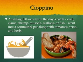 CioppinoCioppino
Anything left over from the day’s catch – crab,Anything left over from the day’s catch – crab,
clams, shrimp, mussels, scallops, or fish – wentclams, shrimp, mussels, scallops, or fish – went
into a communal pot along with tomatoes, wine,into a communal pot along with tomatoes, wine,
and herbsand herbs
 