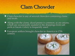 Clam ChowderClam Chowder
 Clam chowder is any of several chowders containing clamsClam chowder is any of several chowders containing clams
and broth.and broth.
 Along with the clams, diced potato is common, as are onions,Along with the clams, diced potato is common, as are onions,
which are occasionally sautéed in the drippings from saltwhich are occasionally sautéed in the drippings from salt
pork or bacon. Celery is frequently used.pork or bacon. Celery is frequently used.
 European settlers brought chowder to America in 17thEuropean settlers brought chowder to America in 17th
centurycentury
 