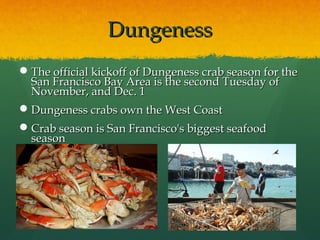 DungenessDungeness
The official kickoff of Dungeness crab season for theThe official kickoff of Dungeness crab season for the
San Francisco Bay Area is the second Tuesday ofSan Francisco Bay Area is the second Tuesday of
November, and Dec. 1November, and Dec. 1
Dungeness crabs own the West CoastDungeness crabs own the West Coast
Crab season is San Francisco's biggest seafoodCrab season is San Francisco's biggest seafood
seasonseason
 