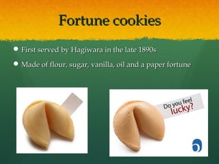 Fortune cookiesFortune cookies
 First served by Hagiwara in the late 1890sFirst served by Hagiwara in the late 1890s
 Made of flour, sugar, vanilla, oil and a paper fortuneMade of flour, sugar, vanilla, oil and a paper fortune
 