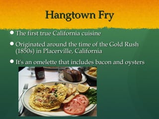 Hangtown FryHangtown Fry
The first true California cuisineThe first true California cuisine
Originated around the time of the Gold RushOriginated around the time of the Gold Rush
(1850s) in Placerville, California(1850s) in Placerville, California
It's an omelette that includes bacon and oystersIt's an omelette that includes bacon and oysters
 