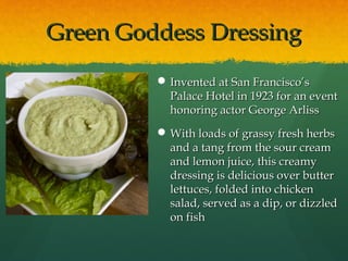 Green Goddess DressingGreen Goddess Dressing
 Invented at San Francisco’sInvented at San Francisco’s
Palace Hotel in 1923 for an eventPalace Hotel in 1923 for an event
honoring actor George Arlisshonoring actor George Arliss
 With loads of grassy fresh herbsWith loads of grassy fresh herbs
and a tang from the sour creamand a tang from the sour cream
and lemon juice, this creamyand lemon juice, this creamy
dressing is delicious over butterdressing is delicious over butter
lettuces, folded into chickenlettuces, folded into chicken
salad, served as a dip, or dizzledsalad, served as a dip, or dizzled
on fishon fish
 