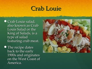 Crab LouieCrab Louie
Crab Louie salad,Crab Louie salad,
also known as Crabalso known as Crab
Louis Salad or theLouis Salad or the
King of Salads, is aKing of Salads, is a
type of saladtype of salad
featuring crab meat.featuring crab meat.
The recipe datesThe recipe dates
back to the earlyback to the early
1900s and originates1900s and originates
on the West Coast ofon the West Coast of
America.America.
 
