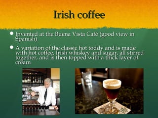 Irish coffeeIrish coffee
Invented at the Buena Vista Café (good view inInvented at the Buena Vista Café (good view in
Spanish)Spanish)
A variation of the classic hot toddy and is madeA variation of the classic hot toddy and is made
with hot coffee, Irish whiskey and sugar, all stirredwith hot coffee, Irish whiskey and sugar, all stirred
together, and is then topped with a thick layer oftogether, and is then topped with a thick layer of
creamcream
 