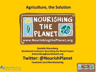 Agriculture, the Solution




               Danielle Nierenberg
Worldwatch Institute’s Nourishing the Planet Project
          dnierenberg@worldwatch.org
 Twitter: @NourishPlanet
          Facebook.com/WorldwatchAg
 