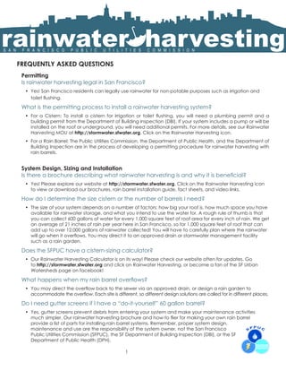 rainwater harvesting
S A N    F R A N C I S C O            P U B L I C         U T I L I T I E S          C O M M I S S I O N


        FREQUENTLY ASKED QUESTIONS
         Permitting
         Is rainwater harvesting legal in San Francisco?
          •	 Yes! San Francisco residents can legally use rainwater for non-potable purposes such as irrigation and
             toilet flushing.                                                                                                                              

         What is the permitting process to install a rainwater harvesting system?
          •	 For a Cistern: To install a cistern for irrigation or toilet flushing, you will need a plumbing permit and a
             building permit from the Department of Building Inspection (DBI). If your system includes a pump or will be
             installed on the roof or underground, you will need additional permits. For more details, see our Rainwater
             Harvesting MOU at http://stormwater.sfwater.org. Click on the Rainwater Harvesting icon.
          •	 For a Rain Barrel: The Public Utilities Commission, the Department of Public Health, and the Department of
             Building Inspection are in the process of developing a permitting procedure for rainwater harvesting with
             rain barrels.


         System Design, Sizing and Installation
         Is there a brochure describing what rainwater harvesting is and why it is beneficial?
          •	 Yes! Please explore our website at http://stormwater.sfwater.org. Click on the Rainwater Harvesting icon
             to view or download our brochures, rain barrel installation guide, fact sheets, and video links.

         How do I determine the size cistern or the number of barrels I need?
          •	 The size of your system depends on a number of factors: how big your roof is, how much space you have
             available for rainwater storage, and what you intend to use the water for. A rough rule of thumb is that
             you can collect 600 gallons of water for every 1,000 square feet of roof area for every inch of rain. We get
             an average of 21 inches of rain per year here in San Francisco, so for 1,000 square feet of roof that can
             add up to over 12,000 gallons of rainwater collected! You will have to carefully plan where the rainwater
             will go when it overflows. You may direct it to an approved drain or stormwater management facility
             such as a rain garden.

         Does the SFPUC have a cistern-sizing calculator?
          •	 Our Rainwater Harvesting Calculator is on its way! Please check our website often for updates. Go
             to http://stormwater.sfwater.org and click on Rainwater Harvesting, or become a fan of the SF Urban
             Watersheds page on facebook!

         What happens when my rain barrel overflows?
          •	 You may direct the overflow back to the sewer via an approved drain, or design a rain garden to
             accommodate the overflow. Each site is different, so different design solutions are called for in different places.

         Do I need gutter screens if I have a “do-it-yourself” 60 gallon barrel?
          •	 Yes, gutter screens prevent debris from entering your system and make your maintenance activities
             much simpler. Our rainwater harvesting brochure and how-to flier for making your own rain barrel
             provide a list of parts for installing rain barrel systems. Remember, proper system design,
             maintenance and use are the responsibility of the system owner, not the San Francisco
             Public Utilities Commission (SFPUC), the SF Department of Building Inspection (DBI), or the SF
             Department of Public Health (DPH).

                                                                       1
 