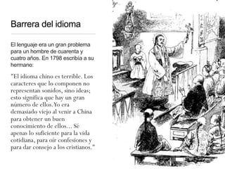 Barrera del idioma
El lenguaje era un gran problema
para un hombre de cuarenta y
cuatro años. En 1798 escribía a su
hermano:
"El idioma chino es terrible. Los
caracteres que lo componen no
representan sonidos, sino ideas;
esto significa que hay un gran
número de ellos.Yo era
demasiado viejo al venir a China
para obtener un buen
conocimiento de ellos... Sé
apenas lo suficiente para la vida
cotidiana, para oír confesiones y
para dar consejo a los cristianos."
 