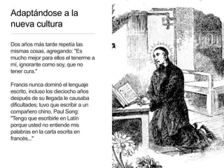 Adaptándose a la
nueva cultura
Dos años más tarde repetía las
mismas cosas, agregando: "Es
mucho mejor para ellos el tenerme a
mí, ignorante como soy, que no
tener cura."
Francis nunca dominó el lenguaje
escrito, incluso los dieciocho años
después de su llegada le causaba
dificultades; tuvo que escribir a un
compañero chino, Paul Song:
"Tengo que escribirle en Latín
porque usted no entiende mis
palabras en la carta escrita en
francés..."
 
