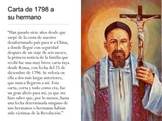 Carta de 1798 a
su hermano
“Han pasado siete años desde que
zarpé de la costa de nuestro
desafortunado país para ir a China,
a donde llegué con seguridad
después de un viaje de seis meses;
la primera noticia de la familia que
recibí fue una muy breve carta tuya
desde Roma, con fecha del 25 de
diciembre de 1796. Se refería en
ella a dos más largas anteriores,
que nunca llegaron a mí. Esta
carta, corta y todo como era, fue
un gran alivio para mí, ya que me
hizo saber que, por lo menos, hasta
una fecha determinada ninguno de
mis hermanos o hermanas habían
sido víctimas de la Revolución.”
 