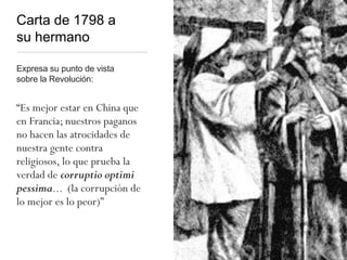 Carta de 1798 a
su hermano
Expresa su punto de vista
sobre la Revolución:
“Es mejor estar en China que
en Francia; nuestros paganos
no hacen las atrocidades de
nuestra gente contra
religiosos, lo que prueba la
verdad de corruptio optimi
pessima... (la corrupción de
lo mejor es lo peor)”
 