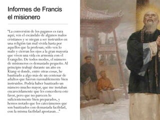 Informes de Francis
el misionero
“La conversión de los paganos es rara
aquí; ven el escándalo de algunos malos
cristianos y se niegan a ser instruidos en
una religión tan mal vivida hasta por
aquellos que la profesan; sólo ven lo
malo y cierran los ojos a la gran mayoría
que viven una vida en armonía con el
Evangelio. De todos modos, el número
de misioneros es demasiado pequeño.Al
principio trabajé durante un año en
Kiang-si donde, entre otras cosas, he
bautizado a algo más de un centenar de
adultos que fueron razonablemente bien
instruidos. Podría haber bautizado un
número mucho mayor, que me instaban
encarecidamente que les concediera este
favor, pero que no parecen lo
suficientemente bien preparados, y
hemos notado que los catecúmenos que
son bautizados con demasiada facilidad,
con la misma facilidad apostasan...”
 