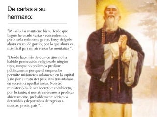 De cartas a su
hermano:
"Mi salud se mantiene bien. Desde que
llegué he estado varias veces enfermo,
pero nada realmente grave. Estoy delgado
ahora en vez de gordo, por lo que ahora es
más fácil para mí atravesar las montañas ".
"Desde hace más de quince años no ha
habido persecución religiosa de ningún
tipo, aunque no podemos predicar
públicamente porque el emperador
permite misioneros solamente en la capital
y no por el resto del país. Nos trasladamos
en secreto a aquellas áreas. Nuestro
ministerio ha de ser secreto y encubierto,
por lo tanto; si nos atreviésemos a predicar
abiertamente, probablemente seríamos
detenidos y deportados de regreso a
nuestro propio país ".
 