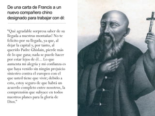 De una carta de Francis a un
nuevo compañero chino
designado para trabajar con él:
“Qué agradable sorpresa saber de su
llegada a nuestras montañas! No te
felicito por su llegada, ya que, al
dejar la capital y, por tanto, al
querido Padre Ghislain, pierde más
de lo que gana; nada se puede hacer
por estar lejos de él... Lo que
aumenta mi alegría y mi confianza es
que haya venido sin ningún prejuicio
siniestro contra el europeo con el
que usted tiene que vivir; debido a
esto, estoy seguro de que habrá un
acuerdo completo entre nosotros, la
comprensión que subyace en todos
nuestros planes para la gloria de
Dios.”
 