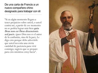 De una carta de Francis a un
nuevo compañero chino
designado para trabajar con él:
“Si en algún momento llegara a
tener prejuicios sobre usted, o usted
contra mí, a partir de ese momento
no se podría lograr más bien quia
Deus non est Deus dissensionis
sed pacis. (pues Dios nos es el autor
de la confusión, sino de la paz). Le
digo esto porque debo advertirle
que usted necesita una cierta
cantidad de paciencia para vivir
conmigo; sugiero que se prepare
para esto mientras estoy fuera".
 