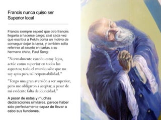 Francis nunca quiso ser
Superior local
Francis siempre esperó que otro francés
llegaría a hacerse cargo; casi cada vez
que escribía a Pekín ponía un motivo de
conseguir dejar la tarea, y también solía
referirse al asunto en cartas a su
hermano chino, Paul Song:
"Normalmente cuando estoy lejos,
actúe como superior en todos los
aspectos; todo el mundo sabe que no
soy apto para tal responsabilidad."
"Tengo una gran aversión a ser superior,
pero me obligaron a aceptar, a pesar de
mi evidente falta de idoneidad."
A pesar de estas y muchas
declaraciones similares, parece haber
sido perfectamente capaz de llevar a
cabo sus funciones.
 