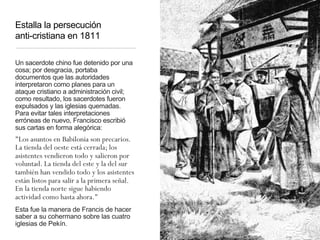 Estalla la persecución
anti-cristiana en 1811
Un sacerdote chino fue detenido por una
cosa; por desgracia, portaba
documentos que las autoridades
interpretaron como planes para un
ataque cristiano a administración civil;
como resultado, los sacerdotes fueron
expulsados y las iglesias quemadas.
Para evitar tales interpretaciones
erróneas de nuevo, Francisco escribió
sus cartas en forma alegórica:
"Los asuntos en Babilonia son precarios.
La tienda del oeste está cerrada; los
asistentes vendieron todo y salieron por
voluntad. La tienda del este y la del sur
también han vendido todo y los asistentes
están listos para salir a la primera señal.
En la tienda norte sigue habiendo
actividad como hasta ahora."
Esta fue la manera de Francis de hacer
saber a su cohermano sobre las cuatro
iglesias de Pekín.
 