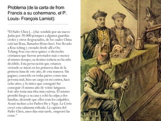 Problema (de la carta de from
Francis a su cohermano, el P.
Louis- François Lamiot):
“El Padre Chen [...] fue vendido por un nuevo
Judas por 20.000 peniques a algunos guardias
civiles y otros desgraciados, de los cuales China
está tan llena, llamados Houo-hoei. Fue llevado
a Kou-tching y enviado desde allí a Ou-
Tchang-Fou con otros quince o dieciocho
cristianos que fueron arrestados más o menos
al mismo tiempo; su destino todavía no ha sido
decidido. Esta persecución que estamos
viviendo se inició en los primeros días de la
primera luna de este año, de esta manera: Un
pagano, conocido en todas partes como una
persona mal, hizo un cargo en mi contra, hace
ocho años, y lo único que consiguió fue
conseguir él mismo año de veinte latigazos.
Este año tenía una idea más exitosa. Él mismo
prendió fuego a su casa y echó la culpa a dos
familias, diciendo que ellos eran los culpables.
Acusó incluso a los Padres Ho y Ngay. La Corte
creyó esta calumnia ridícula. La captura del
Padre Chen, unos días más tarde, empeoró las
cosas."
 