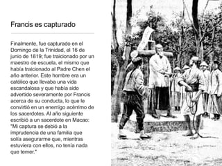 Francis es capturado
Finalmente, fue capturado en el
Domingo de la Trinidad, el 16 de
junio de 1819; fue traicionado por un
maestro de escuela, el mismo que
había traicionado al Padre Chen el
año anterior. Este hombre era un
católico que llevaba una vida
escandalosa y que había sido
advertido severamente por Francis
acerca de su conducta, lo que le
convirtió en un enemigo acérrimo de
los sacerdotes. Al año siguiente
escribió a un sacerdote en Macao:
"Mi captura se debió a la
imprudencia de una familia que
solía asegurarme que, mientras
estuviera con ellos, no tenía nada
que temer."
 