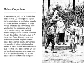 Detención y cárcel
A mediados de julio 1819, Francis fue
trasladado a Ou-Tchang-Fou, capital
de la provincia en la que había pasado
la mayor parte de su tiempo; el viaje
fue de alrededor de 320 millas y llevó
veinte días; fue esposado, y llevó
cadenas en cuello y pies. Casi al
mismo tiempo, varias familias católicas
fueron detenidas, y lo mismo que el P.
Lamiot en Pekín. Francis creyó que
era indirectamente responsable de
estas detenciones; estaba convencido
de que el sutil interrogatorio por los
jueces le había sonsacado información
que condujo a las detenciones. En sus
cartas de este período, menciona que
él era culpable de esto y, por lo tanto,
estaba siendo justamente castigado.
 