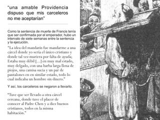 “una amable Providencia
dispuso que mis carceleros
no me aceptarían”
Como la sentencia de muerte de Francis tenía
que ser confirmada por el emperador, hubo un
intervalo de siete semanas entre la sentencia
y la ejecución.
"La idea del mandarín fue mandarme a una
cárcel donde yo sería el único cristiano y
donde tal vez muriera por falta de ayuda;
Estaba muy débil [...] en muy mal estado,
muy delgado, con una barba larga llena de
piojos, una camisa sucia y un par de
pantalones en en similar estado, todo lo
cual indicaba un hombre sin dinero.”
Y así, los carceleros se negaron a llevarlo.
“Tuve que ser llevado a otra cárcel
cercana, donde tuve el placer de
conocer al Padre Chen y a diez buenos
cristianos, todos en la misma
habitación.”
 