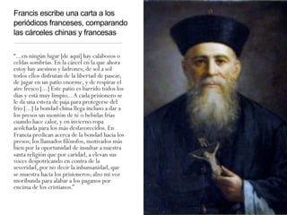 Francis escribe una carta a los
periódicos franceses, comparando
las cárceles chinas y francesas
“...en ningún lugar [de aquí] hay calabozos o
celdas sombrías. En la cárcel en la que ahora
estoy hay asesinos y ladrones; de sol a sol
todos ellos disfrutan de la libertad de pasear,
de jugar en un patio enorme, y de respirar el
aire fresco [...] Este patio es barrido todos los
días y está muy limpio...A cada prisionero se
le da una estera de paja para protegerse del
frío [...] la bondad china llega incluso a dar a
los presos un montón de té o bebidas frías
cuando hace calor, y en invierno ropa
acolchada para los más desfavorecidos. En
Francia predican acerca de la bondad hacia los
presos; los llamados filósofos, motivados más
bien por la oportunidad de insultar a nuestra
santa religión que por caridad, a elevan sus
voces despotricando en contra de la
severidad, por no decir la inhumanidad, que
se muestra hacia los prisioneros; alzo mi voz
moribunda para alabar a los paganos por
encima de los cristianos.”
 