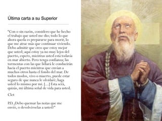 Última carta a su Superior
“Con o sin razón, considero que he hecho
el trabajo que usted me dio; todo lo que
ahora queda es prepararse para morir, lo
que me atrae más que continuar viviendo.
Debo admitir que creo que estoy mejor
que usted; aquí estoy ya no muy lejos del
puerto, espero, mientras usted está todavía
en mar abierto. Pero tenga confianza; las
tormentas con las que lidiará le conducirán
hacia el puerto mientras que envían a
muchos otros hasta el fondo del mar. De
todos modos, vivo o muerto, puede estar
seguro de que nunca le olvidaré; haga
usted lo mismo por mí. [...] Esta será,
quizás, mi última señal de vida para usted.
Clet
P.D.¿Debo quemar las notas que me
envió, o devolvérselas a usted?"
 