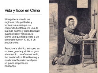 Vida y labor en China
Kiang-si era una de las
regiones más pobladas y
fértiles; sin embargo, su
comunidad católica era una de
las más pobres y abandonadas;
cuando llegó Francisco, la
última vez que había visto a un
sacerdote fue en 1787, a un
jesuita chino.
Francis era el único europeo en
un área grande y sintió un gran
aislamiento. Un año más tarde,
fue trasladado a Hou-Kouang y
nombrado Superior local para
un grupo disperso de
hermanos.
 