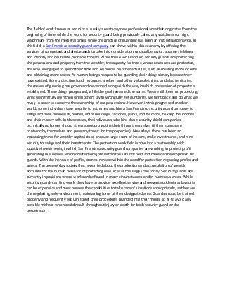 The field of work known as security is usually a relatively new professional area that originates from the beginning of time, while the word for security guard being previously called any watchman or night watchman, from the medieval times, while the practice of guarding has been an instinctual behavior. In this field, a San Francisco security guard company can thrive within this economy by offering the services of competent and alert guards to take into consideration unusual behavior, strange sightings, and identify and neutralize probable threats. While these San Francisco security guards are protecting the possessions and property from the wealthy, the capacity for those whose resources are protected, are now unengaged to spend their time and resources on other activities, such as creating more income and obtaining more assets. As human beings happen to be guarding their things simply because they have existed, from protecting food, resources, shelter, and other valuable things, and also territories, the means of guarding has grown and developed along with the way in which possession of property is established. These things progressed, while the goal remained the same. We are still keen on protecting what we rightfully own then when others try to wrongfully get our things, we fight back and do what we must, in order to conserve the ownership of our possessions. However, in this progressed, modern world, some individuals take security to extremes and hire a San Francisco security guard company to safeguard their businesses, homes, office buildings, factories, parks, and far more, to keep their riches and their money safe. In these cases, the individuals who hire these security shield companies, technically no longer should stress about protecting their things themselves (if their guards are trustworthy themselves and pose any threat for the properties). Nowadays, there has been an increasing trend for wealthy capitalists to produce large sums of income, make investments, and hire security to safeguard their investments. The protection work field is now into a partnership with lucrative investments, in which San Francisco security guard companies are working to protect profit generating businesses, which create more jobs within the security field and more can be employed by guards. With the increase of profits, comes increase within the need for protection regarding profits and assets. The present day society that is worried about the production and accumulation of wealth accounts for the human behavior of protecting resources at the large scale today. Security guards are currently in positions where work can be found in many circumstances and in numerous areas. While security guards can find work, they have to provide excellent service and prevent accidents as lawsuits can be expensive and must possess the capabilities to take care of situations appropriately, as they are the regulating, safe-environment maintaining force of their designated area. Guards should be trained properly and frequently enough to get their procedures branded into their minds, so as to avoid any possible mishap, which could result throughout injury or death for both security guard or the perpetrator. 