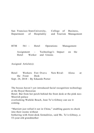 San Francisco StateUniversity, College of Business,
Department of Hospitality and Tourism Management
HTM 561 – Hotel Operations Management
Assignment – Technology's Impact on the
Hotel Worker and Unions
Assigned Article(s):
Hotel Workers Fret Over a New Rival: Alexa at
the Front Desk
Sept. 24, 2018 – By Eduardo Porter
The bosses haven’t yet introduced facial recognition technology
at the Royal Hawaiian
Hotel. But from her perch behind the front desk at the pink neo-
Moorish palace
overlooking Waikiki Beach, Jean Te’o-Gibney can see it
coming.
“Marriott just rolled it out in China,” enabling guests to check
into their rooms without
bothering with front-desk formalities, said Ms. Te’o-Gibney, a
53-year-old grandmother
 