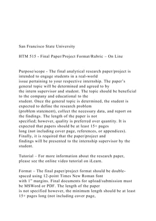 San Francisco State University
HTM 515 - Final Paper/Project Format/Rubric – On Line
Purpose/scope - The final analytical research paper/project is
intended to engage students in a real-world
issue pertaining to your respective internship. The paper’s
general topic will be determined and agreed to by
the intern supervisor and student. The topic should be beneficial
to the company and educational to the
student. Once the general topic is determined, the student is
expected to define the research problem
(problem statement), collect the necessary data, and report on
the findings. The length of the paper is not
specified; however, quality is preferred over quantity. It is
expected that papers should be at least 15+ pages
long (not including cover page, references, or appendices).
Finally, it is required that the paper/project and
findings will be presented to the internship supervisor by the
student.
Tutorial – For more information about the research paper,
please see the online video tutorial on iLearn.
Format – The final paper/project format should be double-
spaced using 12-point Times New Roman font
with 1” margins. Final documents for upload/submission must
be MSWord or PDF. The length of the paper
is not specified however, the minimum length should be at least
15+ pages long (not including cover page,
 