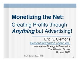 Monetizing the Net:
Creating Proﬁts through
Anything but Advertising!
                                   Eric K. Clemons
             clemons@wharton.upenn.edu
                  Information Strategy & Economics
                               The Wharton School
                                      17 June 2008
     Eric K. Clemons © June 2008
                                                     1
 