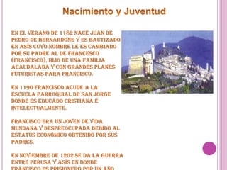 Nacimiento y JuventudEn el verano de 1182 nace Juan de Pedro de Bernardone y es bautizado en Asís cuyo nombre le es cambiado por su padre al de Francesco (Francisco), hijo de una familia acaudalada y con grandes planes futuristas para Francisco.En 1190 Francisco acude a la escuela parroquial de San Jorge  donde es educado cristiana e intelectualmente.Francisco era un joven de vida mundana y despreocupada debido al estatus económico obtenido por sus padres.En noviembre de 1202 se da la guerra entre Perusa y Asís en donde Francisco es prisionero por un año antes de ser rescatado por su padre.
